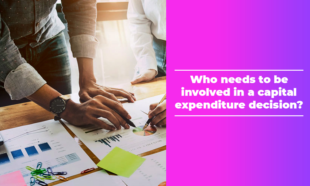 Who needs to be involved in a capital expenditure decision